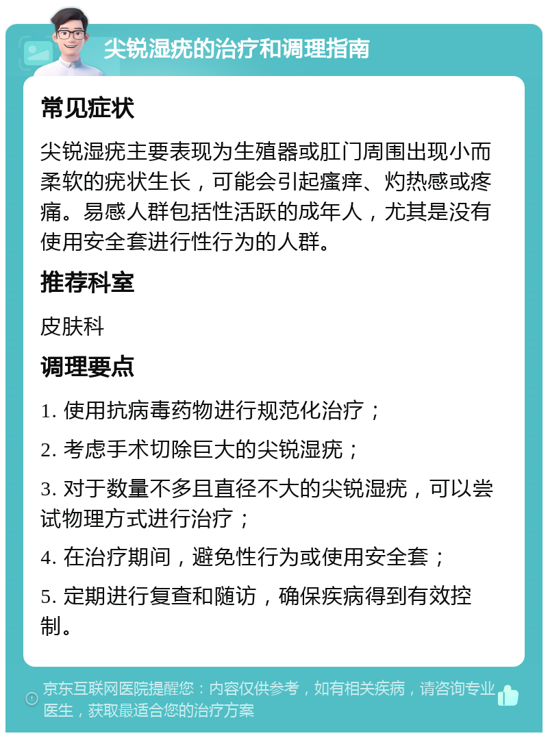 尖锐湿疣的治疗和调理指南 常见症状 尖锐湿疣主要表现为生殖器或肛门周围出现小而柔软的疣状生长，可能会引起瘙痒、灼热感或疼痛。易感人群包括性活跃的成年人，尤其是没有使用安全套进行性行为的人群。 推荐科室 皮肤科 调理要点 1. 使用抗病毒药物进行规范化治疗； 2. 考虑手术切除巨大的尖锐湿疣； 3. 对于数量不多且直径不大的尖锐湿疣，可以尝试物理方式进行治疗； 4. 在治疗期间，避免性行为或使用安全套； 5. 定期进行复查和随访，确保疾病得到有效控制。