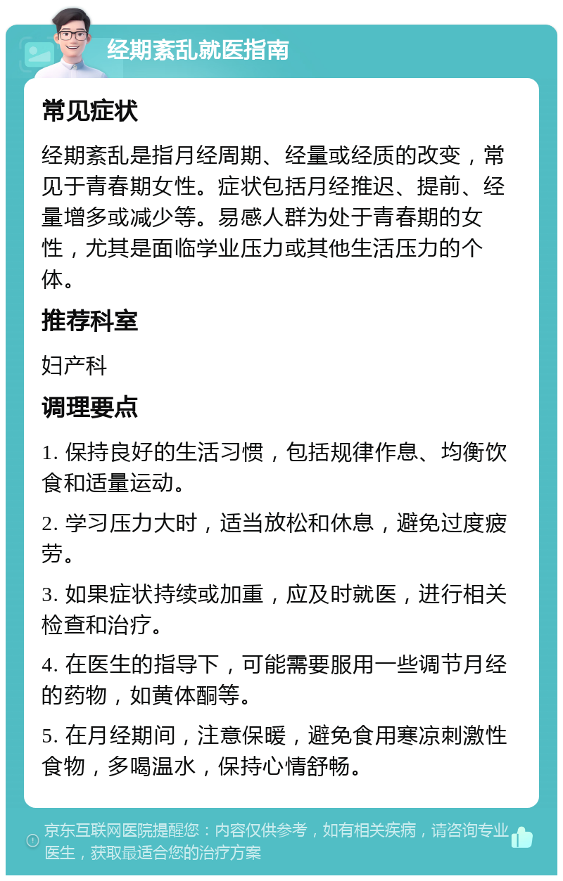 经期紊乱就医指南 常见症状 经期紊乱是指月经周期、经量或经质的改变，常见于青春期女性。症状包括月经推迟、提前、经量增多或减少等。易感人群为处于青春期的女性，尤其是面临学业压力或其他生活压力的个体。 推荐科室 妇产科 调理要点 1. 保持良好的生活习惯，包括规律作息、均衡饮食和适量运动。 2. 学习压力大时，适当放松和休息，避免过度疲劳。 3. 如果症状持续或加重，应及时就医，进行相关检查和治疗。 4. 在医生的指导下，可能需要服用一些调节月经的药物，如黄体酮等。 5. 在月经期间，注意保暖，避免食用寒凉刺激性食物，多喝温水，保持心情舒畅。