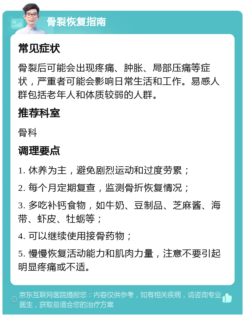 骨裂恢复指南 常见症状 骨裂后可能会出现疼痛、肿胀、局部压痛等症状，严重者可能会影响日常生活和工作。易感人群包括老年人和体质较弱的人群。 推荐科室 骨科 调理要点 1. 休养为主，避免剧烈运动和过度劳累； 2. 每个月定期复查，监测骨折恢复情况； 3. 多吃补钙食物，如牛奶、豆制品、芝麻酱、海带、虾皮、牡蛎等； 4. 可以继续使用接骨药物； 5. 慢慢恢复活动能力和肌肉力量，注意不要引起明显疼痛或不适。