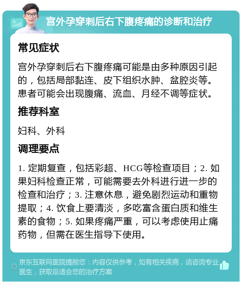 宫外孕穿刺后右下腹疼痛的诊断和治疗 常见症状 宫外孕穿刺后右下腹疼痛可能是由多种原因引起的，包括局部黏连、皮下组织水肿、盆腔炎等。患者可能会出现腹痛、流血、月经不调等症状。 推荐科室 妇科、外科 调理要点 1. 定期复查，包括彩超、HCG等检查项目；2. 如果妇科检查正常，可能需要去外科进行进一步的检查和治疗；3. 注意休息，避免剧烈运动和重物提取；4. 饮食上要清淡，多吃富含蛋白质和维生素的食物；5. 如果疼痛严重，可以考虑使用止痛药物，但需在医生指导下使用。