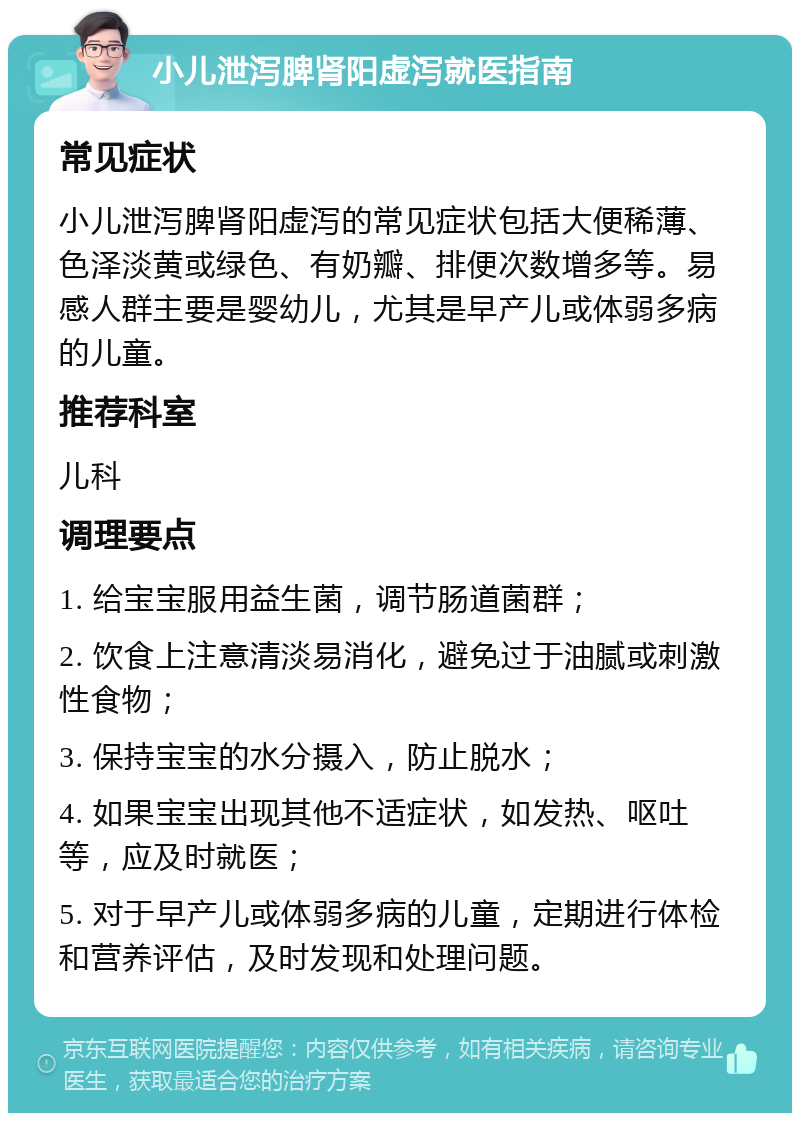 小儿泄泻脾肾阳虚泻就医指南 常见症状 小儿泄泻脾肾阳虚泻的常见症状包括大便稀薄、色泽淡黄或绿色、有奶瓣、排便次数增多等。易感人群主要是婴幼儿，尤其是早产儿或体弱多病的儿童。 推荐科室 儿科 调理要点 1. 给宝宝服用益生菌，调节肠道菌群； 2. 饮食上注意清淡易消化，避免过于油腻或刺激性食物； 3. 保持宝宝的水分摄入，防止脱水； 4. 如果宝宝出现其他不适症状，如发热、呕吐等，应及时就医； 5. 对于早产儿或体弱多病的儿童，定期进行体检和营养评估，及时发现和处理问题。