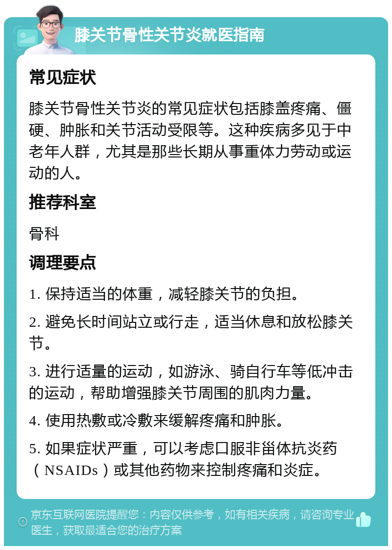 膝关节骨性关节炎就医指南 常见症状 膝关节骨性关节炎的常见症状包括膝盖疼痛、僵硬、肿胀和关节活动受限等。这种疾病多见于中老年人群，尤其是那些长期从事重体力劳动或运动的人。 推荐科室 骨科 调理要点 1. 保持适当的体重，减轻膝关节的负担。 2. 避免长时间站立或行走，适当休息和放松膝关节。 3. 进行适量的运动，如游泳、骑自行车等低冲击的运动，帮助增强膝关节周围的肌肉力量。 4. 使用热敷或冷敷来缓解疼痛和肿胀。 5. 如果症状严重，可以考虑口服非甾体抗炎药（NSAIDs）或其他药物来控制疼痛和炎症。