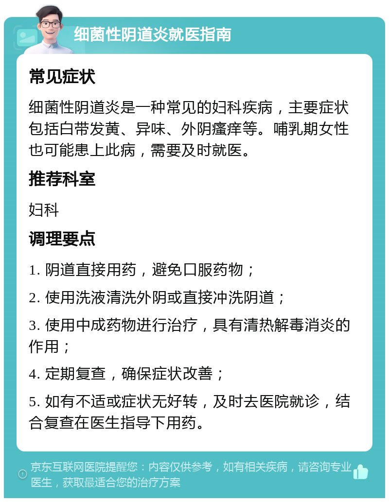 细菌性阴道炎就医指南 常见症状 细菌性阴道炎是一种常见的妇科疾病，主要症状包括白带发黄、异味、外阴瘙痒等。哺乳期女性也可能患上此病，需要及时就医。 推荐科室 妇科 调理要点 1. 阴道直接用药，避免口服药物； 2. 使用洗液清洗外阴或直接冲洗阴道； 3. 使用中成药物进行治疗，具有清热解毒消炎的作用； 4. 定期复查，确保症状改善； 5. 如有不适或症状无好转，及时去医院就诊，结合复查在医生指导下用药。