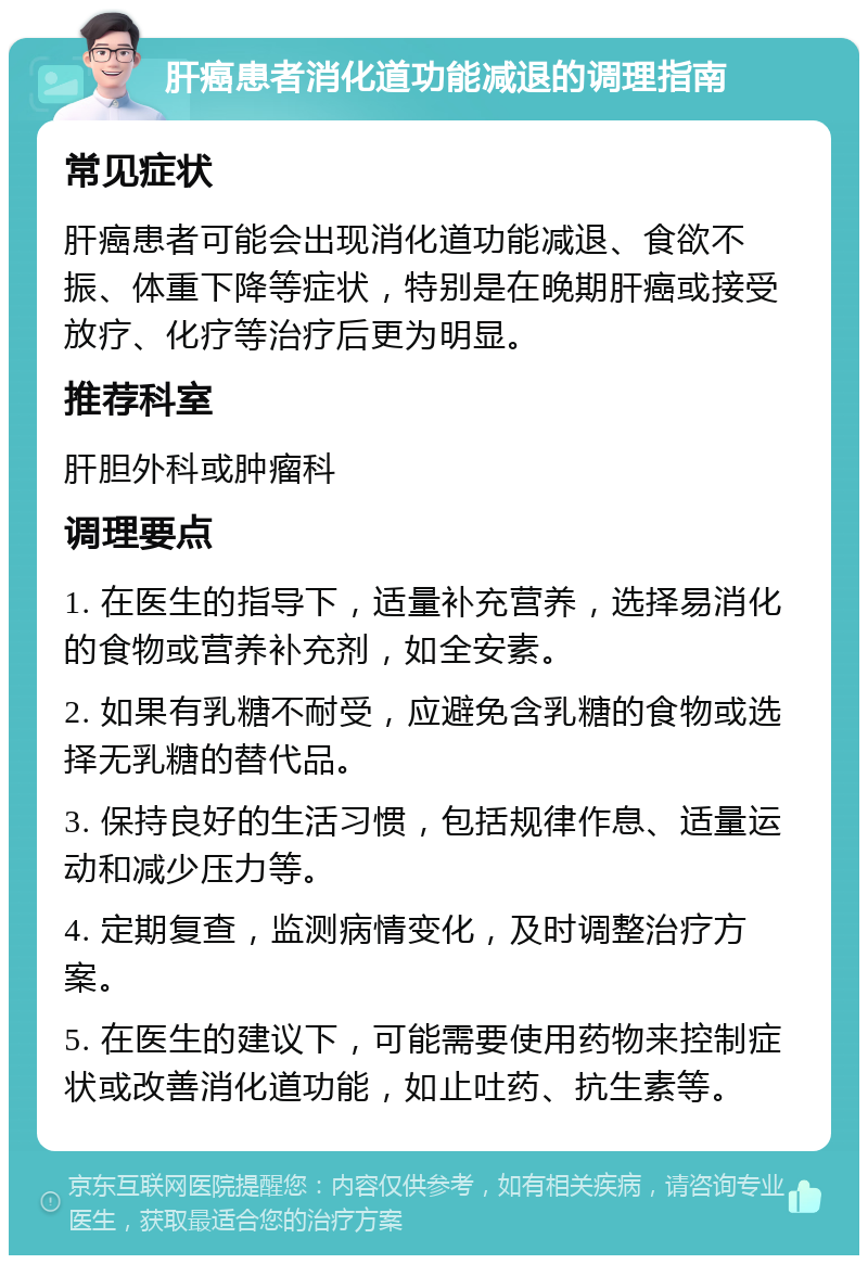 肝癌患者消化道功能减退的调理指南 常见症状 肝癌患者可能会出现消化道功能减退、食欲不振、体重下降等症状，特别是在晚期肝癌或接受放疗、化疗等治疗后更为明显。 推荐科室 肝胆外科或肿瘤科 调理要点 1. 在医生的指导下，适量补充营养，选择易消化的食物或营养补充剂，如全安素。 2. 如果有乳糖不耐受，应避免含乳糖的食物或选择无乳糖的替代品。 3. 保持良好的生活习惯，包括规律作息、适量运动和减少压力等。 4. 定期复查，监测病情变化，及时调整治疗方案。 5. 在医生的建议下，可能需要使用药物来控制症状或改善消化道功能，如止吐药、抗生素等。