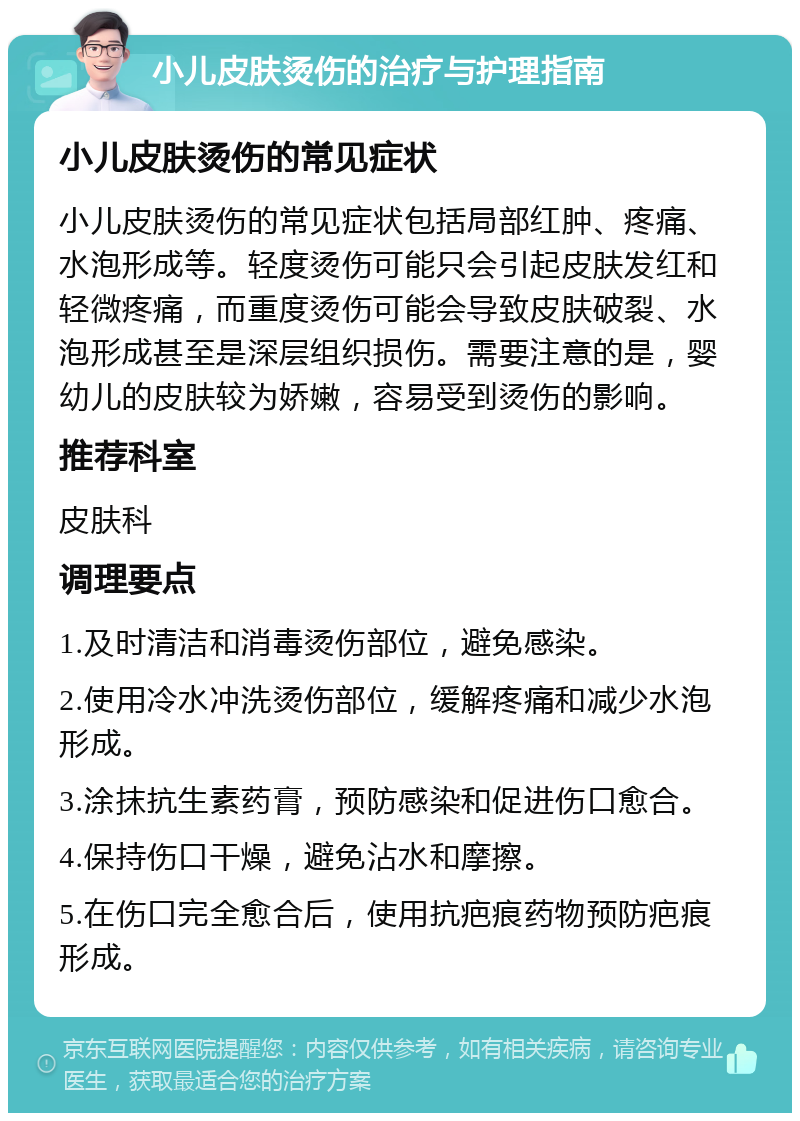 小儿皮肤烫伤的治疗与护理指南 小儿皮肤烫伤的常见症状 小儿皮肤烫伤的常见症状包括局部红肿、疼痛、水泡形成等。轻度烫伤可能只会引起皮肤发红和轻微疼痛，而重度烫伤可能会导致皮肤破裂、水泡形成甚至是深层组织损伤。需要注意的是，婴幼儿的皮肤较为娇嫩，容易受到烫伤的影响。 推荐科室 皮肤科 调理要点 1.及时清洁和消毒烫伤部位，避免感染。 2.使用冷水冲洗烫伤部位，缓解疼痛和减少水泡形成。 3.涂抹抗生素药膏，预防感染和促进伤口愈合。 4.保持伤口干燥，避免沾水和摩擦。 5.在伤口完全愈合后，使用抗疤痕药物预防疤痕形成。