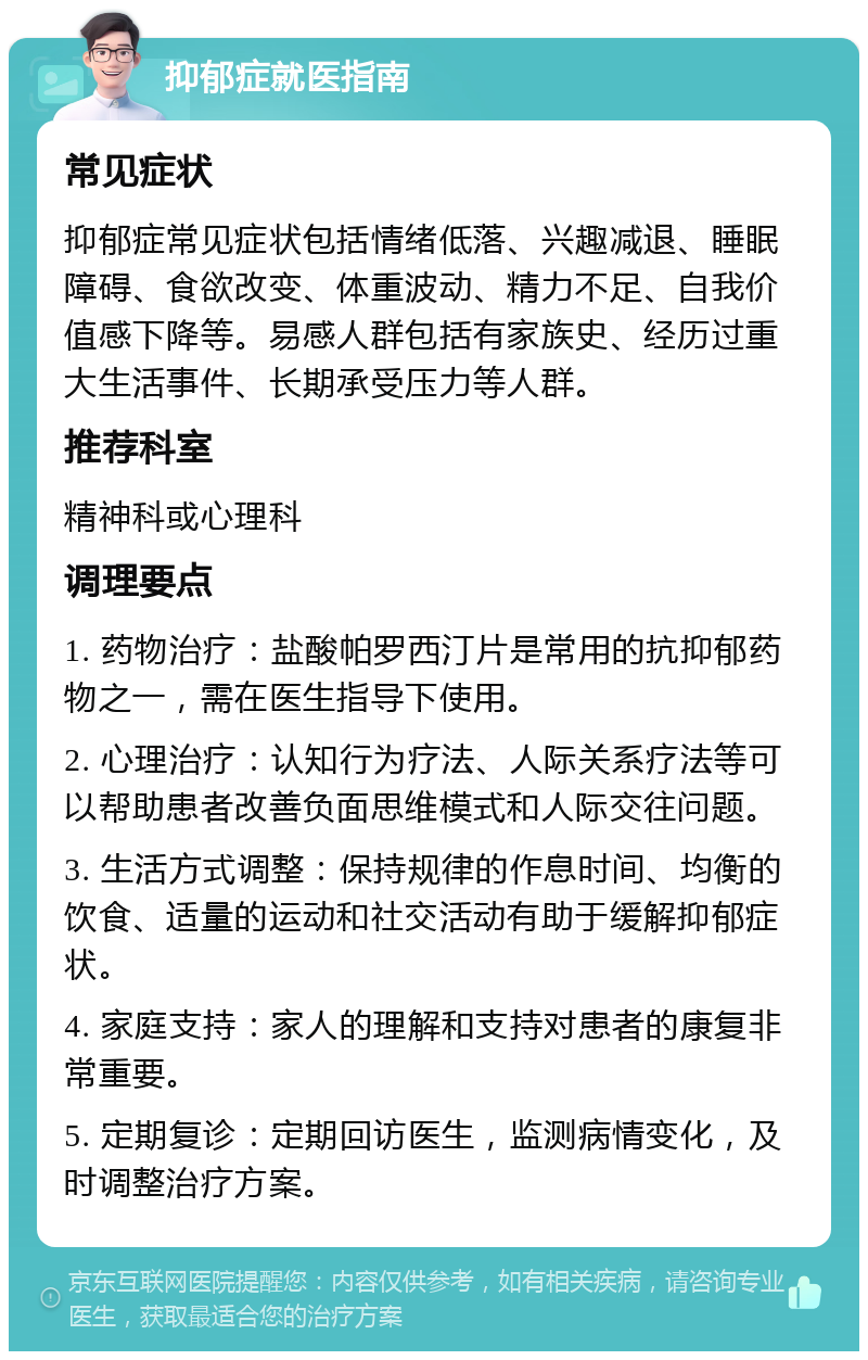 抑郁症就医指南 常见症状 抑郁症常见症状包括情绪低落、兴趣减退、睡眠障碍、食欲改变、体重波动、精力不足、自我价值感下降等。易感人群包括有家族史、经历过重大生活事件、长期承受压力等人群。 推荐科室 精神科或心理科 调理要点 1. 药物治疗：盐酸帕罗西汀片是常用的抗抑郁药物之一，需在医生指导下使用。 2. 心理治疗：认知行为疗法、人际关系疗法等可以帮助患者改善负面思维模式和人际交往问题。 3. 生活方式调整：保持规律的作息时间、均衡的饮食、适量的运动和社交活动有助于缓解抑郁症状。 4. 家庭支持：家人的理解和支持对患者的康复非常重要。 5. 定期复诊：定期回访医生，监测病情变化，及时调整治疗方案。