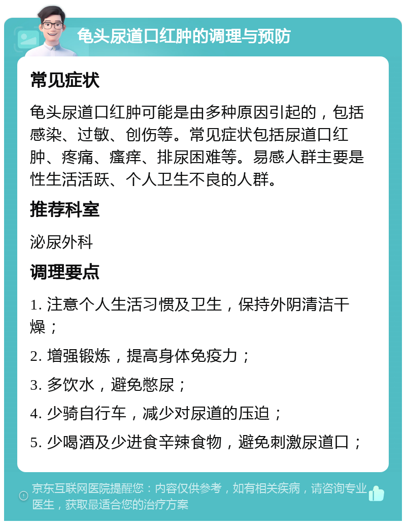 龟头尿道口红肿的调理与预防 常见症状 龟头尿道口红肿可能是由多种原因引起的，包括感染、过敏、创伤等。常见症状包括尿道口红肿、疼痛、瘙痒、排尿困难等。易感人群主要是性生活活跃、个人卫生不良的人群。 推荐科室 泌尿外科 调理要点 1. 注意个人生活习惯及卫生，保持外阴清洁干燥； 2. 增强锻炼，提高身体免疫力； 3. 多饮水，避免憋尿； 4. 少骑自行车，减少对尿道的压迫； 5. 少喝酒及少进食辛辣食物，避免刺激尿道口；