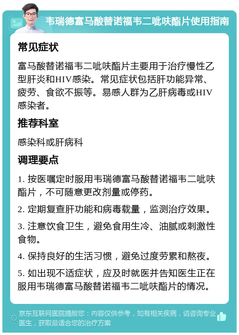 韦瑞德富马酸替诺福韦二呲呋酯片使用指南 常见症状 富马酸替诺福韦二呲呋酯片主要用于治疗慢性乙型肝炎和HIV感染。常见症状包括肝功能异常、疲劳、食欲不振等。易感人群为乙肝病毒或HIV感染者。 推荐科室 感染科或肝病科 调理要点 1. 按医嘱定时服用韦瑞德富马酸替诺福韦二呲呋酯片，不可随意更改剂量或停药。 2. 定期复查肝功能和病毒载量，监测治疗效果。 3. 注意饮食卫生，避免食用生冷、油腻或刺激性食物。 4. 保持良好的生活习惯，避免过度劳累和熬夜。 5. 如出现不适症状，应及时就医并告知医生正在服用韦瑞德富马酸替诺福韦二呲呋酯片的情况。