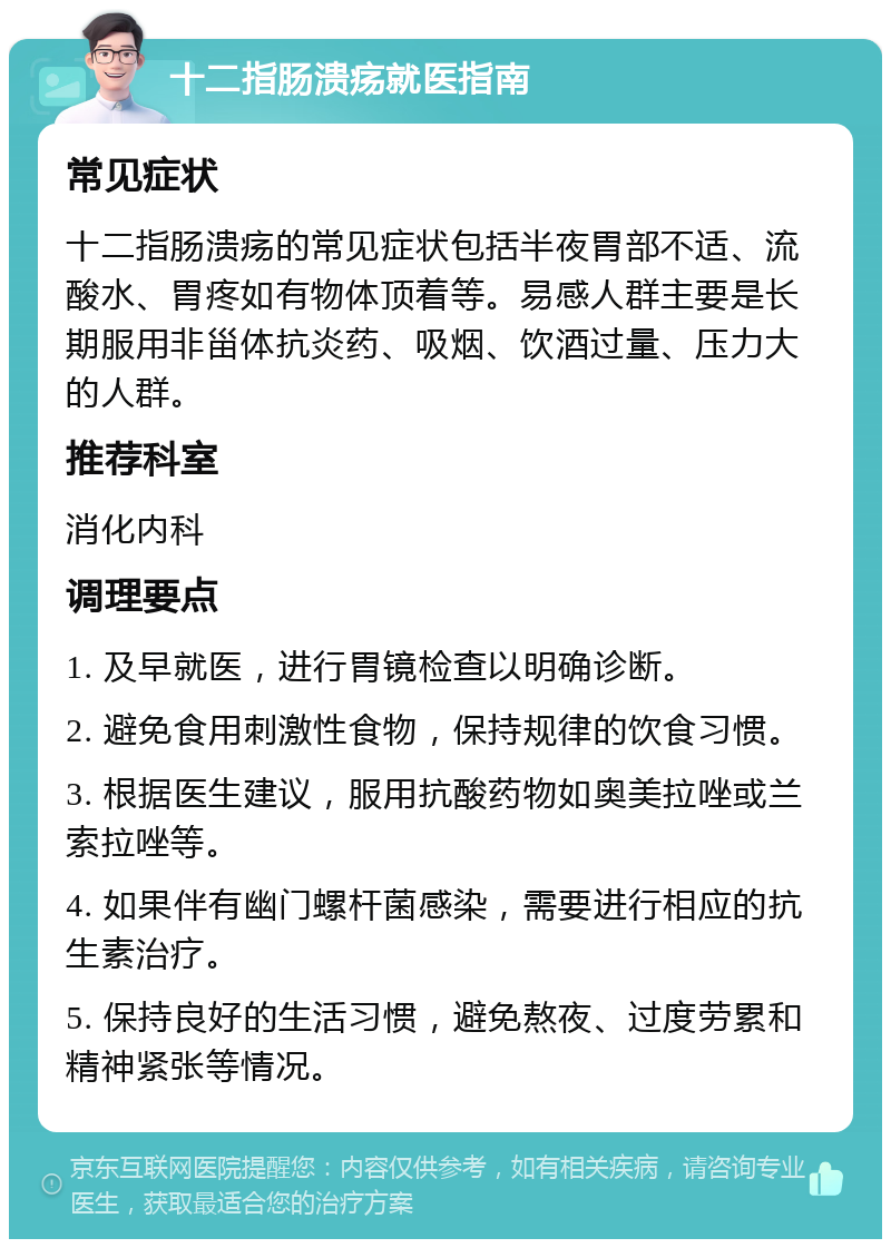 十二指肠溃疡就医指南 常见症状 十二指肠溃疡的常见症状包括半夜胃部不适、流酸水、胃疼如有物体顶着等。易感人群主要是长期服用非甾体抗炎药、吸烟、饮酒过量、压力大的人群。 推荐科室 消化内科 调理要点 1. 及早就医，进行胃镜检查以明确诊断。 2. 避免食用刺激性食物，保持规律的饮食习惯。 3. 根据医生建议，服用抗酸药物如奥美拉唑或兰索拉唑等。 4. 如果伴有幽门螺杆菌感染，需要进行相应的抗生素治疗。 5. 保持良好的生活习惯，避免熬夜、过度劳累和精神紧张等情况。