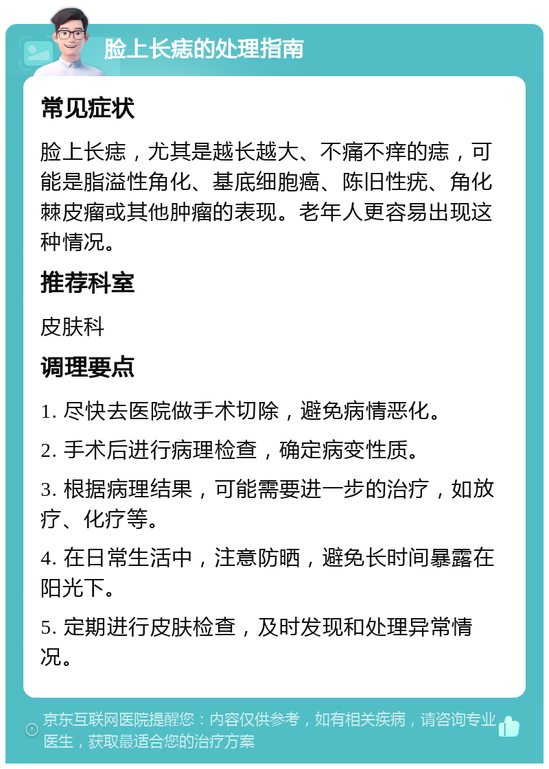 脸上长痣的处理指南 常见症状 脸上长痣,尤其是越长越大、不痛不痒的痣,可能是脂溢性角化、基底细胞癌、陈旧性疣、角化棘皮瘤或其他肿瘤的表现。老年人更容易出现这种情况。 推荐科室 皮肤科 调理要点 1. 尽快去医院做手术切除,避免病情恶化。 2. 手术后进行病理检查,确定病变性质。 3. 根据病理结果,可能需要进一步的治疗,如放疗、化疗等。 4. 在日常生活中,注意防晒,避免长时间暴露在阳光下。 5. 定期进行皮肤检查,及时发现和处理异常情况。