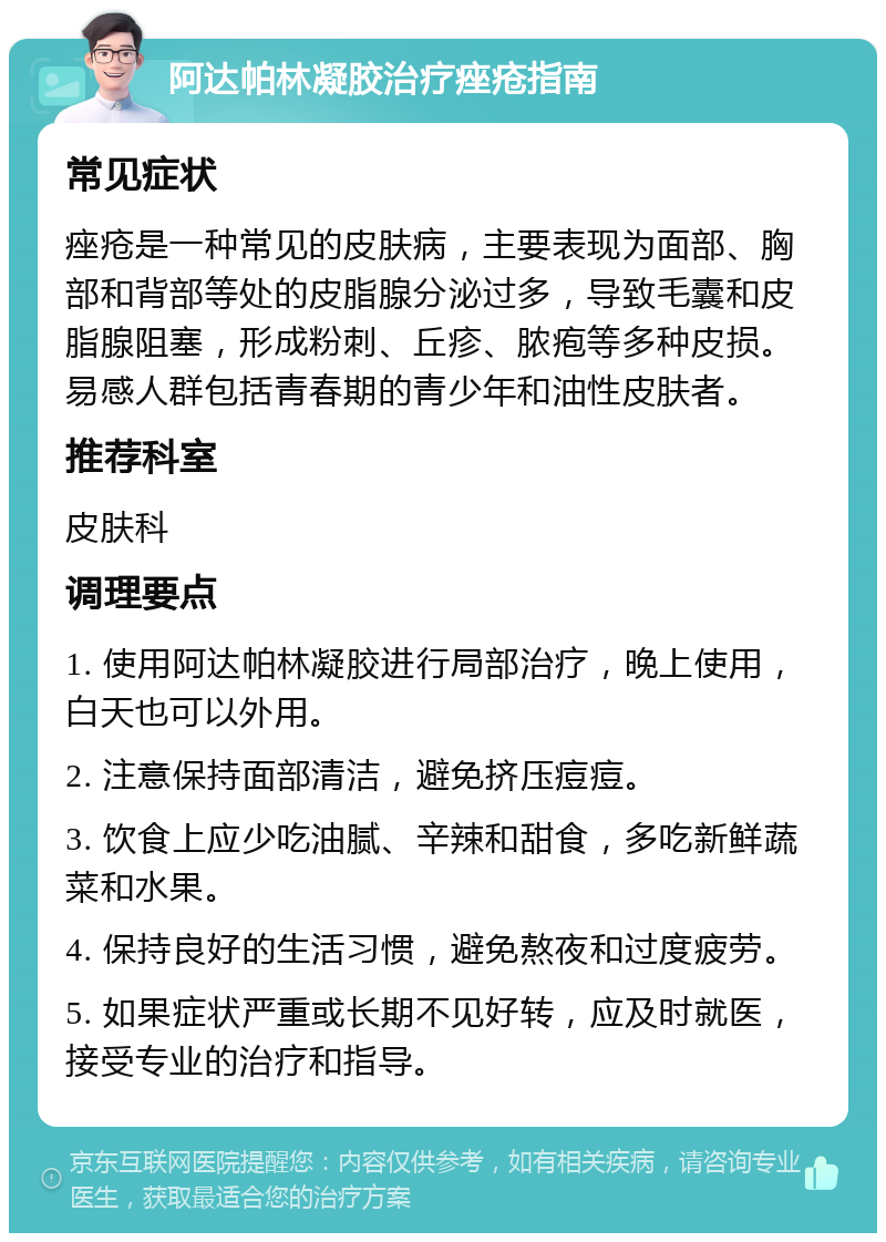 阿达帕林凝胶治疗痤疮指南 常见症状 痤疮是一种常见的皮肤病，主要表现为面部、胸部和背部等处的皮脂腺分泌过多，导致毛囊和皮脂腺阻塞，形成粉刺、丘疹、脓疱等多种皮损。易感人群包括青春期的青少年和油性皮肤者。 推荐科室 皮肤科 调理要点 1. 使用阿达帕林凝胶进行局部治疗，晚上使用，白天也可以外用。 2. 注意保持面部清洁，避免挤压痘痘。 3. 饮食上应少吃油腻、辛辣和甜食，多吃新鲜蔬菜和水果。 4. 保持良好的生活习惯，避免熬夜和过度疲劳。 5. 如果症状严重或长期不见好转，应及时就医，接受专业的治疗和指导。