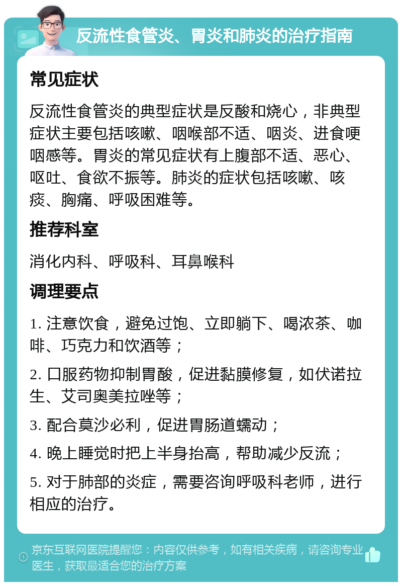 反流性食管炎、胃炎和肺炎的治疗指南 常见症状 反流性食管炎的典型症状是反酸和烧心，非典型症状主要包括咳嗽、咽喉部不适、咽炎、进食哽咽感等。胃炎的常见症状有上腹部不适、恶心、呕吐、食欲不振等。肺炎的症状包括咳嗽、咳痰、胸痛、呼吸困难等。 推荐科室 消化内科、呼吸科、耳鼻喉科 调理要点 1. 注意饮食，避免过饱、立即躺下、喝浓茶、咖啡、巧克力和饮酒等； 2. 口服药物抑制胃酸，促进黏膜修复，如伏诺拉生、艾司奥美拉唑等； 3. 配合莫沙必利，促进胃肠道蠕动； 4. 晚上睡觉时把上半身抬高，帮助减少反流； 5. 对于肺部的炎症，需要咨询呼吸科老师，进行相应的治疗。