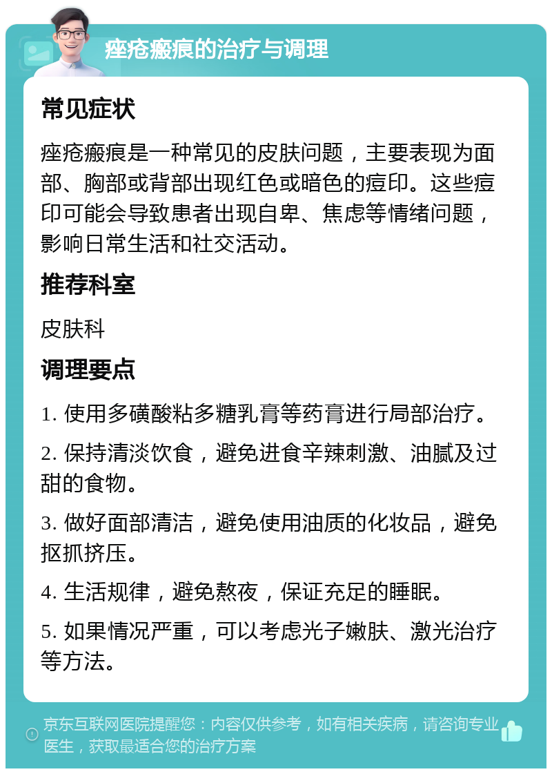 痤疮瘢痕的治疗与调理 常见症状 痤疮瘢痕是一种常见的皮肤问题，主要表现为面部、胸部或背部出现红色或暗色的痘印。这些痘印可能会导致患者出现自卑、焦虑等情绪问题，影响日常生活和社交活动。 推荐科室 皮肤科 调理要点 1. 使用多磺酸粘多糖乳膏等药膏进行局部治疗。 2. 保持清淡饮食，避免进食辛辣刺激、油腻及过甜的食物。 3. 做好面部清洁，避免使用油质的化妆品，避免抠抓挤压。 4. 生活规律，避免熬夜，保证充足的睡眠。 5. 如果情况严重，可以考虑光子嫩肤、激光治疗等方法。