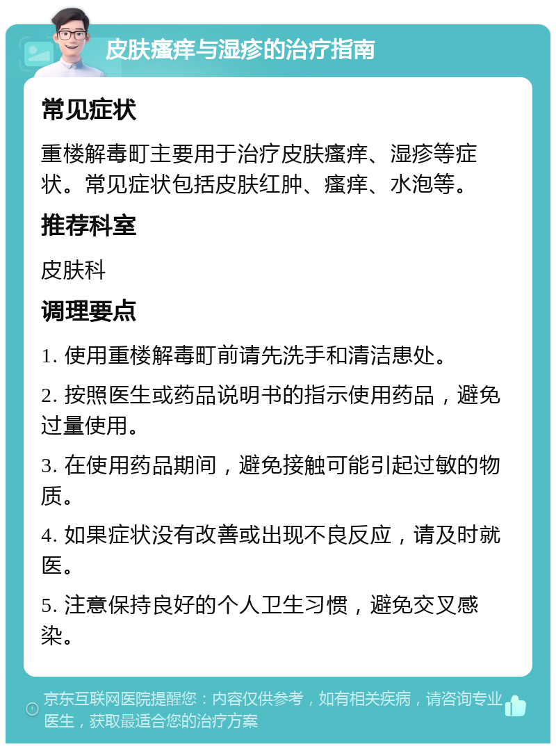 皮肤瘙痒与湿疹的治疗指南 常见症状 重楼解毒町主要用于治疗皮肤瘙痒、湿疹等症状。常见症状包括皮肤红肿、瘙痒、水泡等。 推荐科室 皮肤科 调理要点 1. 使用重楼解毒町前请先洗手和清洁患处。 2. 按照医生或药品说明书的指示使用药品，避免过量使用。 3. 在使用药品期间，避免接触可能引起过敏的物质。 4. 如果症状没有改善或出现不良反应，请及时就医。 5. 注意保持良好的个人卫生习惯，避免交叉感染。