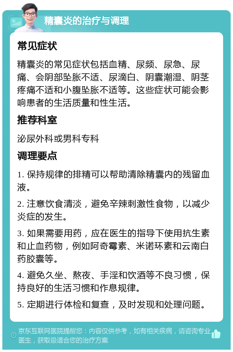 精囊炎的治疗与调理 常见症状 精囊炎的常见症状包括血精、尿频、尿急、尿痛、会阴部坠胀不适、尿滴白、阴囊潮湿、阴茎疼痛不适和小腹坠胀不适等。这些症状可能会影响患者的生活质量和性生活。 推荐科室 泌尿外科或男科专科 调理要点 1. 保持规律的排精可以帮助清除精囊内的残留血液。 2. 注意饮食清淡，避免辛辣刺激性食物，以减少炎症的发生。 3. 如果需要用药，应在医生的指导下使用抗生素和止血药物，例如阿奇霉素、米诺环素和云南白药胶囊等。 4. 避免久坐、熬夜、手淫和饮酒等不良习惯，保持良好的生活习惯和作息规律。 5. 定期进行体检和复查，及时发现和处理问题。