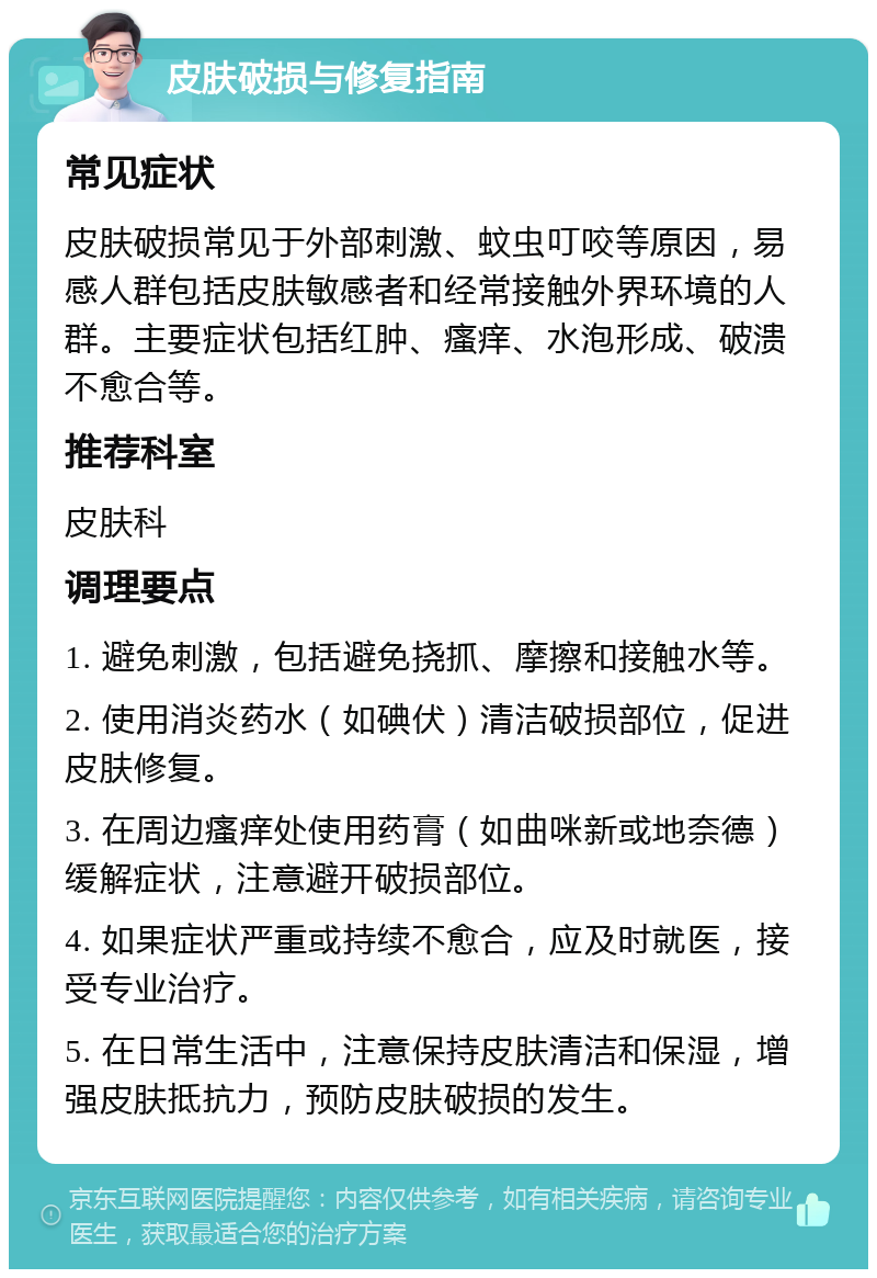 皮肤破损与修复指南 常见症状 皮肤破损常见于外部刺激、蚊虫叮咬等原因，易感人群包括皮肤敏感者和经常接触外界环境的人群。主要症状包括红肿、瘙痒、水泡形成、破溃不愈合等。 推荐科室 皮肤科 调理要点 1. 避免刺激，包括避免挠抓、摩擦和接触水等。 2. 使用消炎药水（如碘伏）清洁破损部位，促进皮肤修复。 3. 在周边瘙痒处使用药膏（如曲咪新或地奈德）缓解症状，注意避开破损部位。 4. 如果症状严重或持续不愈合，应及时就医，接受专业治疗。 5. 在日常生活中，注意保持皮肤清洁和保湿，增强皮肤抵抗力，预防皮肤破损的发生。