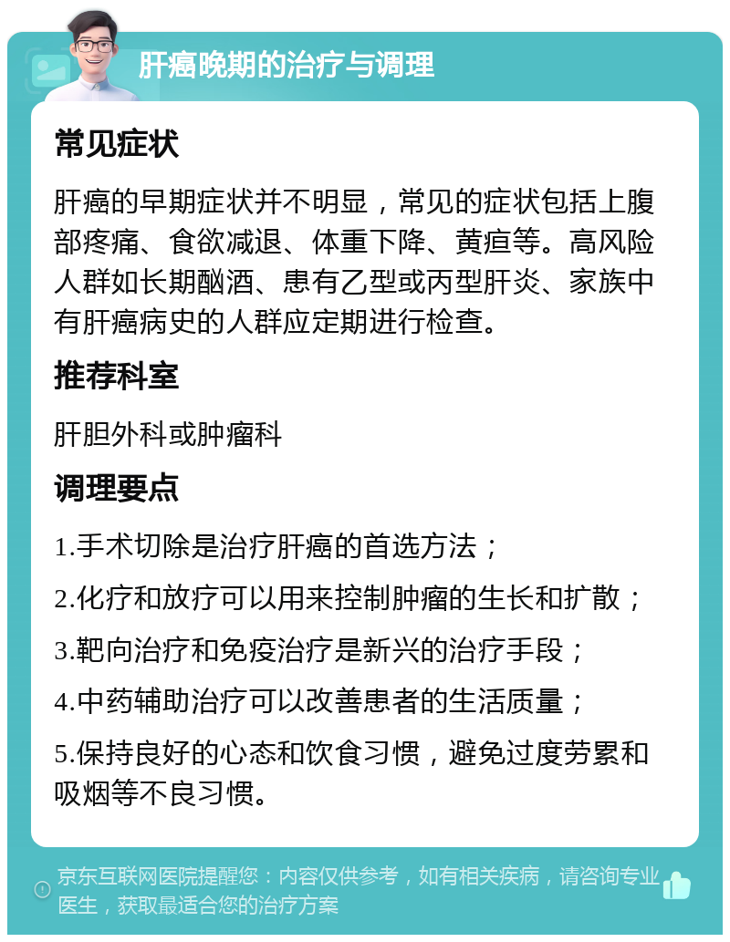 肝癌晚期的治疗与调理 常见症状 肝癌的早期症状并不明显，常见的症状包括上腹部疼痛、食欲减退、体重下降、黄疸等。高风险人群如长期酗酒、患有乙型或丙型肝炎、家族中有肝癌病史的人群应定期进行检查。 推荐科室 肝胆外科或肿瘤科 调理要点 1.手术切除是治疗肝癌的首选方法； 2.化疗和放疗可以用来控制肿瘤的生长和扩散； 3.靶向治疗和免疫治疗是新兴的治疗手段； 4.中药辅助治疗可以改善患者的生活质量； 5.保持良好的心态和饮食习惯，避免过度劳累和吸烟等不良习惯。