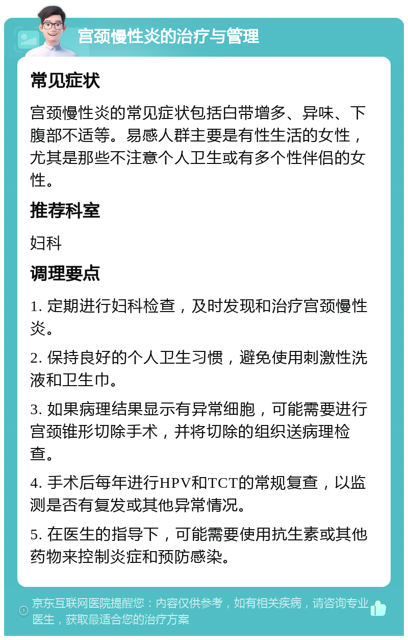 宫颈慢性炎的治疗与管理 常见症状 宫颈慢性炎的常见症状包括白带增多、异味、下腹部不适等。易感人群主要是有性生活的女性，尤其是那些不注意个人卫生或有多个性伴侣的女性。 推荐科室 妇科 调理要点 1. 定期进行妇科检查，及时发现和治疗宫颈慢性炎。 2. 保持良好的个人卫生习惯，避免使用刺激性洗液和卫生巾。 3. 如果病理结果显示有异常细胞，可能需要进行宫颈锥形切除手术，并将切除的组织送病理检查。 4. 手术后每年进行HPV和TCT的常规复查，以监测是否有复发或其他异常情况。 5. 在医生的指导下，可能需要使用抗生素或其他药物来控制炎症和预防感染。