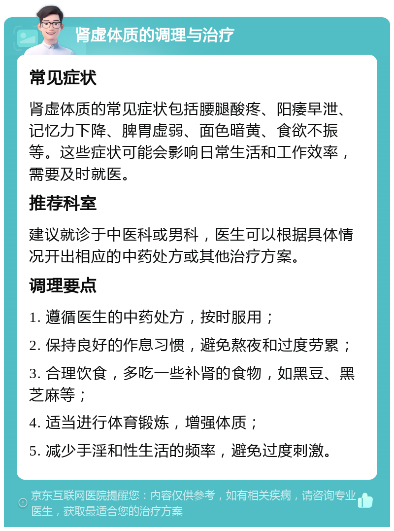 肾虚体质的调理与治疗 常见症状 肾虚体质的常见症状包括腰腿酸疼、阳痿早泄、记忆力下降、脾胃虚弱、面色暗黄、食欲不振等。这些症状可能会影响日常生活和工作效率，需要及时就医。 推荐科室 建议就诊于中医科或男科，医生可以根据具体情况开出相应的中药处方或其他治疗方案。 调理要点 1. 遵循医生的中药处方，按时服用； 2. 保持良好的作息习惯，避免熬夜和过度劳累； 3. 合理饮食，多吃一些补肾的食物，如黑豆、黑芝麻等； 4. 适当进行体育锻炼，增强体质； 5. 减少手淫和性生活的频率，避免过度刺激。