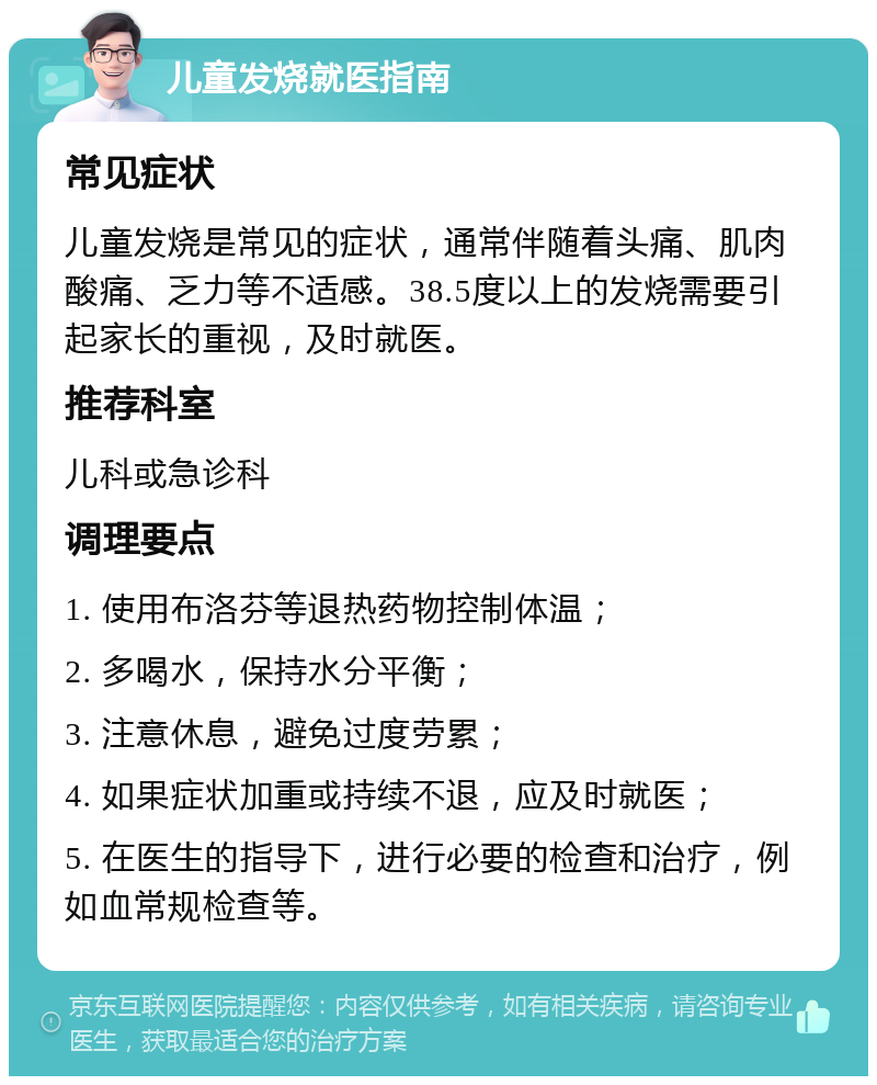 儿童发烧就医指南 常见症状 儿童发烧是常见的症状，通常伴随着头痛、肌肉酸痛、乏力等不适感。38.5度以上的发烧需要引起家长的重视，及时就医。 推荐科室 儿科或急诊科 调理要点 1. 使用布洛芬等退热药物控制体温； 2. 多喝水，保持水分平衡； 3. 注意休息，避免过度劳累； 4. 如果症状加重或持续不退，应及时就医； 5. 在医生的指导下，进行必要的检查和治疗，例如血常规检查等。