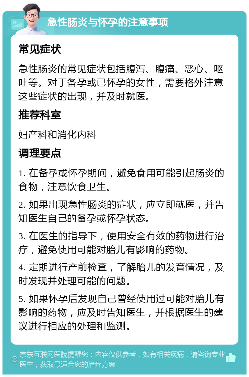 急性肠炎与怀孕的注意事项 常见症状 急性肠炎的常见症状包括腹泻、腹痛、恶心、呕吐等。对于备孕或已怀孕的女性，需要格外注意这些症状的出现，并及时就医。 推荐科室 妇产科和消化内科 调理要点 1. 在备孕或怀孕期间，避免食用可能引起肠炎的食物，注意饮食卫生。 2. 如果出现急性肠炎的症状，应立即就医，并告知医生自己的备孕或怀孕状态。 3. 在医生的指导下，使用安全有效的药物进行治疗，避免使用可能对胎儿有影响的药物。 4. 定期进行产前检查，了解胎儿的发育情况，及时发现并处理可能的问题。 5. 如果怀孕后发现自己曾经使用过可能对胎儿有影响的药物，应及时告知医生，并根据医生的建议进行相应的处理和监测。