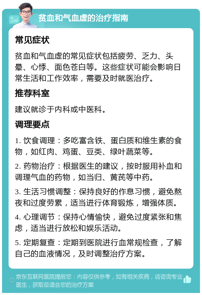 贫血和气血虚的治疗指南 常见症状 贫血和气血虚的常见症状包括疲劳、乏力、头晕、心悸、面色苍白等。这些症状可能会影响日常生活和工作效率，需要及时就医治疗。 推荐科室 建议就诊于内科或中医科。 调理要点 1. 饮食调理：多吃富含铁、蛋白质和维生素的食物，如红肉、鸡蛋、豆类、绿叶蔬菜等。 2. 药物治疗：根据医生的建议，按时服用补血和调理气血的药物，如当归、黄芪等中药。 3. 生活习惯调整：保持良好的作息习惯，避免熬夜和过度劳累，适当进行体育锻炼，增强体质。 4. 心理调节：保持心情愉快，避免过度紧张和焦虑，适当进行放松和娱乐活动。 5. 定期复查：定期到医院进行血常规检查，了解自己的血液情况，及时调整治疗方案。