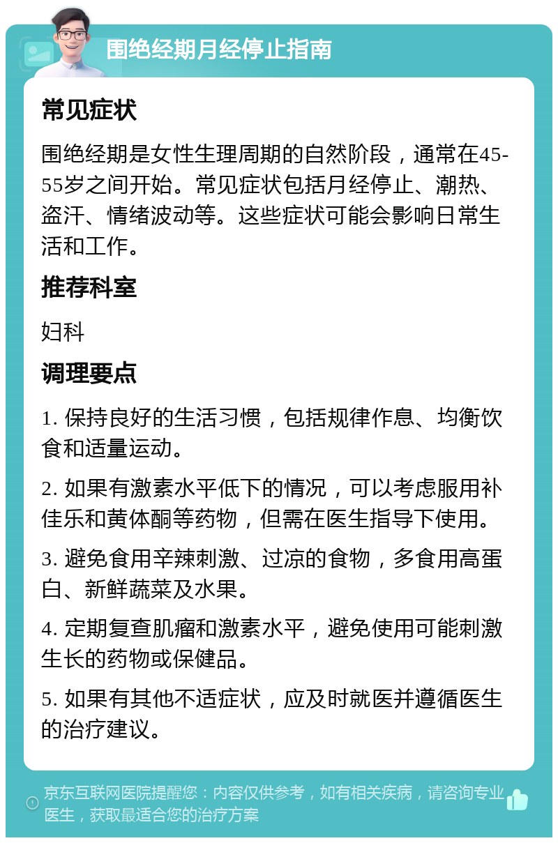 围绝经期月经停止指南 常见症状 围绝经期是女性生理周期的自然阶段，通常在45-55岁之间开始。常见症状包括月经停止、潮热、盗汗、情绪波动等。这些症状可能会影响日常生活和工作。 推荐科室 妇科 调理要点 1. 保持良好的生活习惯，包括规律作息、均衡饮食和适量运动。 2. 如果有激素水平低下的情况，可以考虑服用补佳乐和黄体酮等药物，但需在医生指导下使用。 3. 避免食用辛辣刺激、过凉的食物，多食用高蛋白、新鲜蔬菜及水果。 4. 定期复查肌瘤和激素水平，避免使用可能刺激生长的药物或保健品。 5. 如果有其他不适症状，应及时就医并遵循医生的治疗建议。