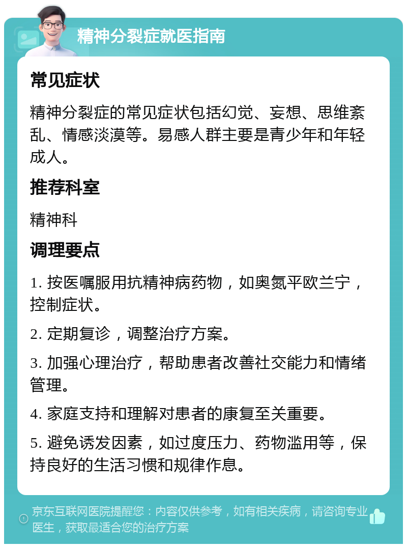 精神分裂症就医指南 常见症状 精神分裂症的常见症状包括幻觉、妄想、思维紊乱、情感淡漠等。易感人群主要是青少年和年轻成人。 推荐科室 精神科 调理要点 1. 按医嘱服用抗精神病药物，如奥氮平欧兰宁，控制症状。 2. 定期复诊，调整治疗方案。 3. 加强心理治疗，帮助患者改善社交能力和情绪管理。 4. 家庭支持和理解对患者的康复至关重要。 5. 避免诱发因素，如过度压力、药物滥用等，保持良好的生活习惯和规律作息。