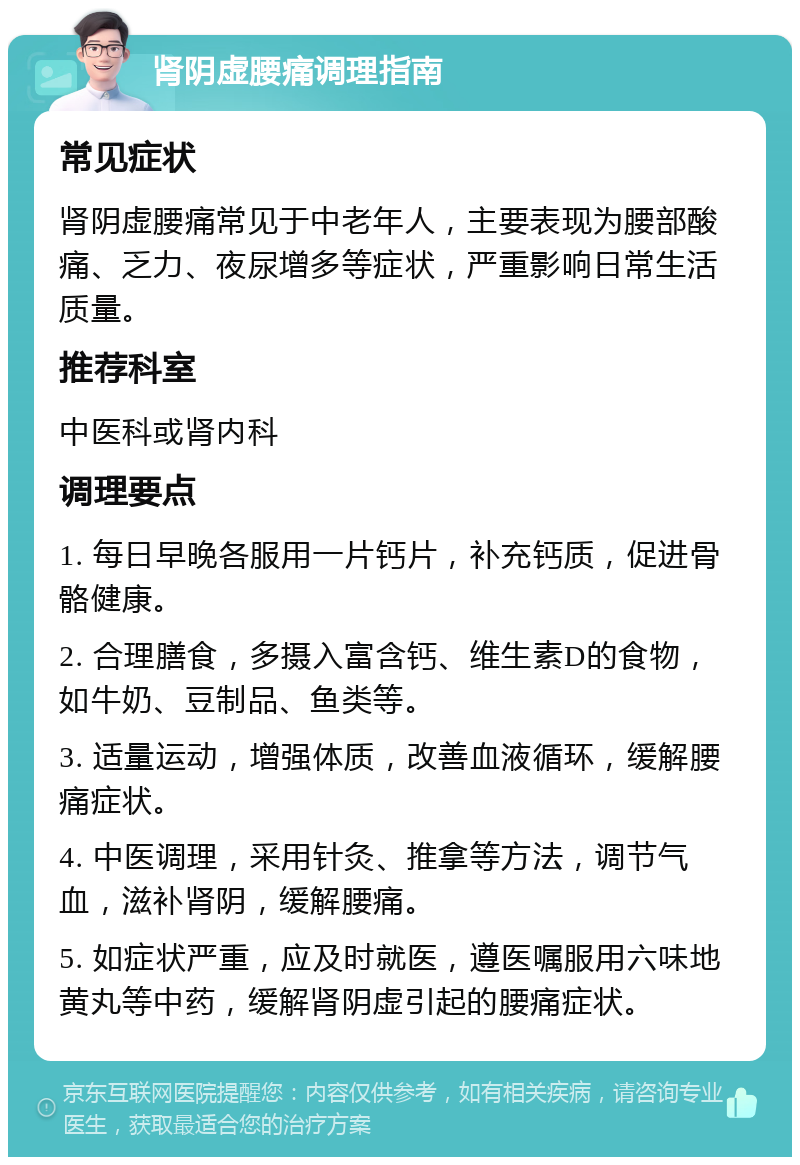 肾阴虚腰痛调理指南 常见症状 肾阴虚腰痛常见于中老年人，主要表现为腰部酸痛、乏力、夜尿增多等症状，严重影响日常生活质量。 推荐科室 中医科或肾内科 调理要点 1. 每日早晚各服用一片钙片，补充钙质，促进骨骼健康。 2. 合理膳食，多摄入富含钙、维生素D的食物，如牛奶、豆制品、鱼类等。 3. 适量运动，增强体质，改善血液循环，缓解腰痛症状。 4. 中医调理，采用针灸、推拿等方法，调节气血，滋补肾阴，缓解腰痛。 5. 如症状严重，应及时就医，遵医嘱服用六味地黄丸等中药，缓解肾阴虚引起的腰痛症状。