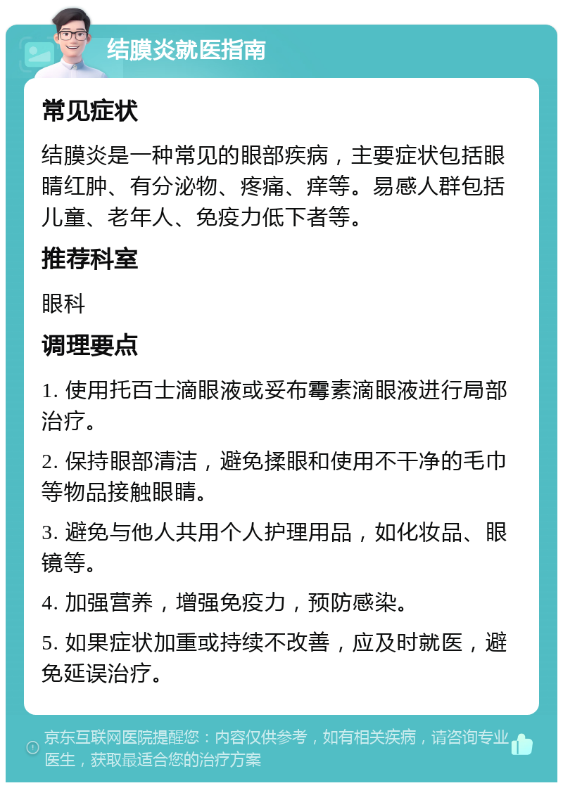 结膜炎就医指南 常见症状 结膜炎是一种常见的眼部疾病，主要症状包括眼睛红肿、有分泌物、疼痛、痒等。易感人群包括儿童、老年人、免疫力低下者等。 推荐科室 眼科 调理要点 1. 使用托百士滴眼液或妥布霉素滴眼液进行局部治疗。 2. 保持眼部清洁，避免揉眼和使用不干净的毛巾等物品接触眼睛。 3. 避免与他人共用个人护理用品，如化妆品、眼镜等。 4. 加强营养，增强免疫力，预防感染。 5. 如果症状加重或持续不改善，应及时就医，避免延误治疗。