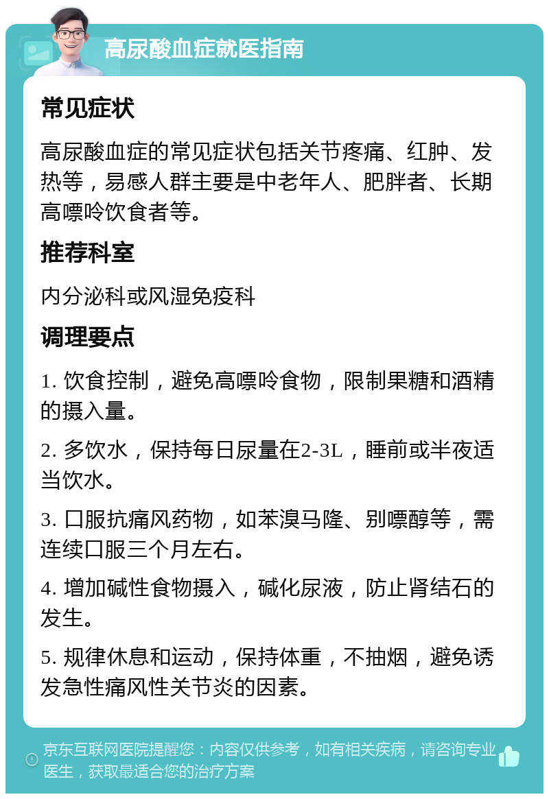 高尿酸血症就医指南 常见症状 高尿酸血症的常见症状包括关节疼痛、红肿、发热等，易感人群主要是中老年人、肥胖者、长期高嘌呤饮食者等。 推荐科室 内分泌科或风湿免疫科 调理要点 1. 饮食控制，避免高嘌呤食物，限制果糖和酒精的摄入量。 2. 多饮水，保持每日尿量在2-3L，睡前或半夜适当饮水。 3. 口服抗痛风药物，如苯溴马隆、别嘌醇等，需连续口服三个月左右。 4. 增加碱性食物摄入，碱化尿液，防止肾结石的发生。 5. 规律休息和运动，保持体重，不抽烟，避免诱发急性痛风性关节炎的因素。