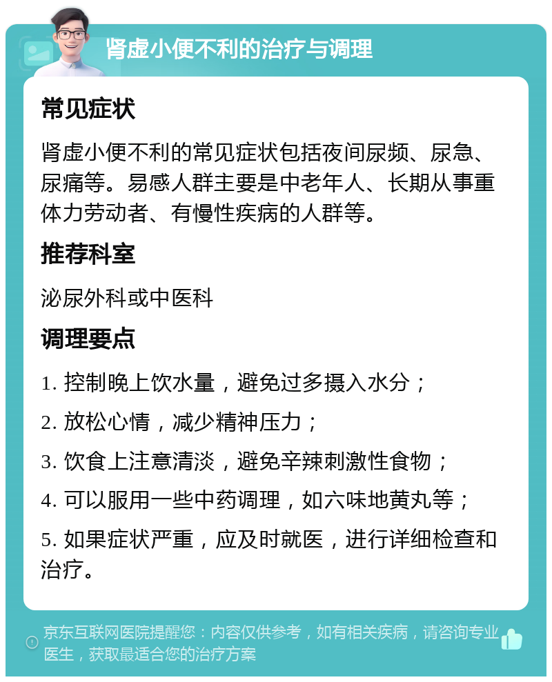 肾虚小便不利的治疗与调理 常见症状 肾虚小便不利的常见症状包括夜间尿频、尿急、尿痛等。易感人群主要是中老年人、长期从事重体力劳动者、有慢性疾病的人群等。 推荐科室 泌尿外科或中医科 调理要点 1. 控制晚上饮水量，避免过多摄入水分； 2. 放松心情，减少精神压力； 3. 饮食上注意清淡，避免辛辣刺激性食物； 4. 可以服用一些中药调理，如六味地黄丸等； 5. 如果症状严重，应及时就医，进行详细检查和治疗。