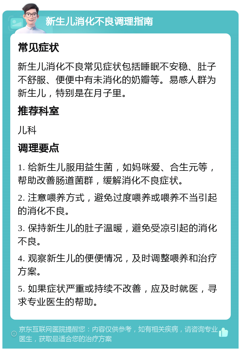 新生儿消化不良调理指南 常见症状 新生儿消化不良常见症状包括睡眠不安稳、肚子不舒服、便便中有未消化的奶瓣等。易感人群为新生儿，特别是在月子里。 推荐科室 儿科 调理要点 1. 给新生儿服用益生菌，如妈咪爱、合生元等，帮助改善肠道菌群，缓解消化不良症状。 2. 注意喂养方式，避免过度喂养或喂养不当引起的消化不良。 3. 保持新生儿的肚子温暖，避免受凉引起的消化不良。 4. 观察新生儿的便便情况，及时调整喂养和治疗方案。 5. 如果症状严重或持续不改善，应及时就医，寻求专业医生的帮助。