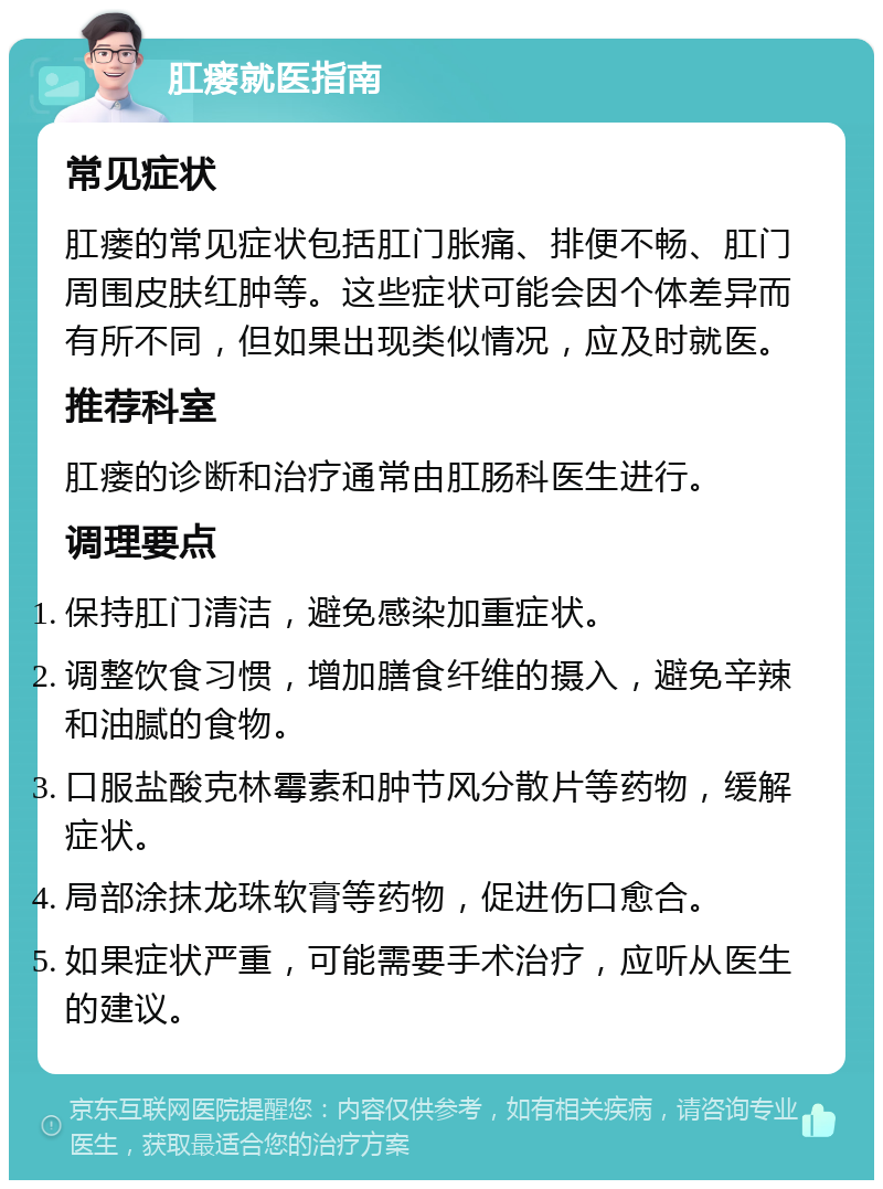 肛瘘就医指南 常见症状 肛瘘的常见症状包括肛门胀痛、排便不畅、肛门周围皮肤红肿等。这些症状可能会因个体差异而有所不同，但如果出现类似情况，应及时就医。 推荐科室 肛瘘的诊断和治疗通常由肛肠科医生进行。 调理要点 保持肛门清洁，避免感染加重症状。 调整饮食习惯，增加膳食纤维的摄入，避免辛辣和油腻的食物。 口服盐酸克林霉素和肿节风分散片等药物，缓解症状。 局部涂抹龙珠软膏等药物，促进伤口愈合。 如果症状严重，可能需要手术治疗，应听从医生的建议。