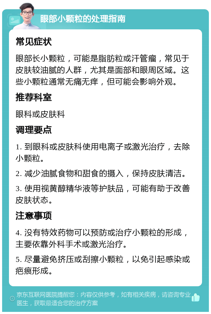 眼部小颗粒的处理指南 常见症状 眼部长小颗粒，可能是脂肪粒或汗管瘤，常见于皮肤较油腻的人群，尤其是面部和眼周区域。这些小颗粒通常无痛无痒，但可能会影响外观。 推荐科室 眼科或皮肤科 调理要点 1. 到眼科或皮肤科使用电离子或激光治疗，去除小颗粒。 2. 减少油腻食物和甜食的摄入，保持皮肤清洁。 3. 使用视黄醇精华液等护肤品，可能有助于改善皮肤状态。 注意事项 4. 没有特效药物可以预防或治疗小颗粒的形成，主要依靠外科手术或激光治疗。 5. 尽量避免挤压或刮擦小颗粒，以免引起感染或疤痕形成。