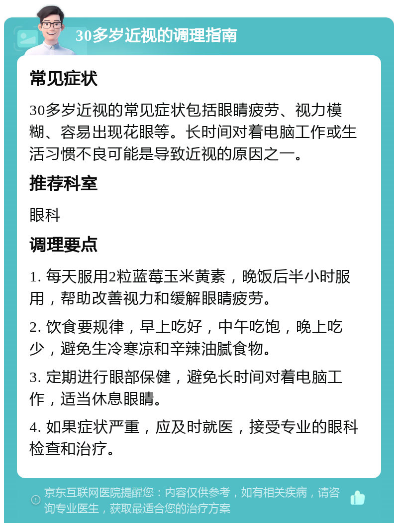 30多岁近视的调理指南 常见症状 30多岁近视的常见症状包括眼睛疲劳、视力模糊、容易出现花眼等。长时间对着电脑工作或生活习惯不良可能是导致近视的原因之一。 推荐科室 眼科 调理要点 1. 每天服用2粒蓝莓玉米黄素，晚饭后半小时服用，帮助改善视力和缓解眼睛疲劳。 2. 饮食要规律，早上吃好，中午吃饱，晚上吃少，避免生冷寒凉和辛辣油腻食物。 3. 定期进行眼部保健，避免长时间对着电脑工作，适当休息眼睛。 4. 如果症状严重，应及时就医，接受专业的眼科检查和治疗。