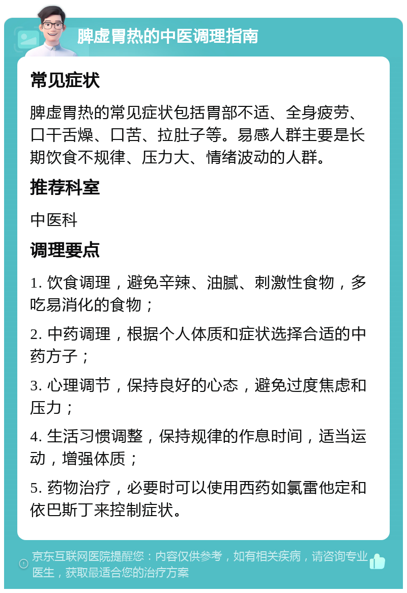 脾虚胃热的中医调理指南 常见症状 脾虚胃热的常见症状包括胃部不适、全身疲劳、口干舌燥、口苦、拉肚子等。易感人群主要是长期饮食不规律、压力大、情绪波动的人群。 推荐科室 中医科 调理要点 1. 饮食调理，避免辛辣、油腻、刺激性食物，多吃易消化的食物； 2. 中药调理，根据个人体质和症状选择合适的中药方子； 3. 心理调节，保持良好的心态，避免过度焦虑和压力； 4. 生活习惯调整，保持规律的作息时间，适当运动，增强体质； 5. 药物治疗，必要时可以使用西药如氯雷他定和依巴斯丁来控制症状。