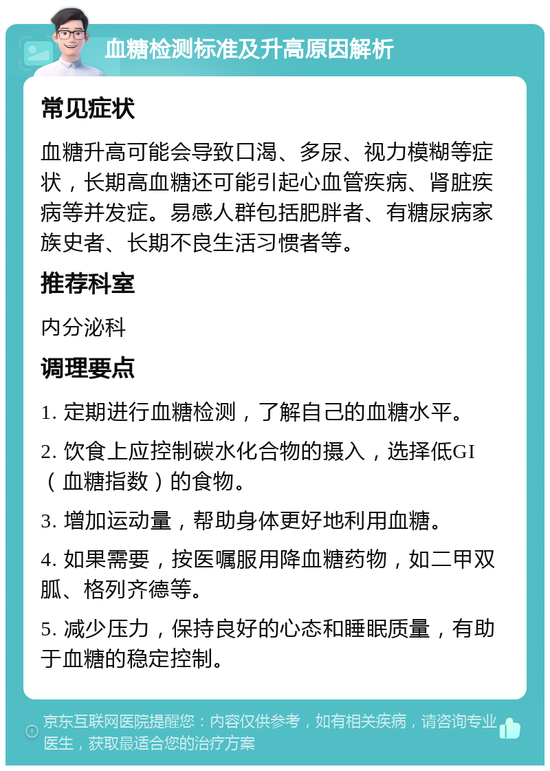 血糖检测标准及升高原因解析 常见症状 血糖升高可能会导致口渴、多尿、视力模糊等症状，长期高血糖还可能引起心血管疾病、肾脏疾病等并发症。易感人群包括肥胖者、有糖尿病家族史者、长期不良生活习惯者等。 推荐科室 内分泌科 调理要点 1. 定期进行血糖检测，了解自己的血糖水平。 2. 饮食上应控制碳水化合物的摄入，选择低GI（血糖指数）的食物。 3. 增加运动量，帮助身体更好地利用血糖。 4. 如果需要，按医嘱服用降血糖药物，如二甲双胍、格列齐德等。 5. 减少压力，保持良好的心态和睡眠质量，有助于血糖的稳定控制。