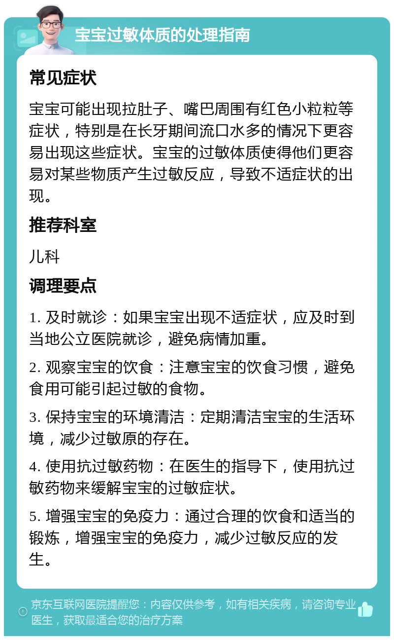 宝宝过敏体质的处理指南 常见症状 宝宝可能出现拉肚子、嘴巴周围有红色小粒粒等症状，特别是在长牙期间流口水多的情况下更容易出现这些症状。宝宝的过敏体质使得他们更容易对某些物质产生过敏反应，导致不适症状的出现。 推荐科室 儿科 调理要点 1. 及时就诊：如果宝宝出现不适症状，应及时到当地公立医院就诊，避免病情加重。 2. 观察宝宝的饮食：注意宝宝的饮食习惯，避免食用可能引起过敏的食物。 3. 保持宝宝的环境清洁：定期清洁宝宝的生活环境，减少过敏原的存在。 4. 使用抗过敏药物：在医生的指导下，使用抗过敏药物来缓解宝宝的过敏症状。 5. 增强宝宝的免疫力：通过合理的饮食和适当的锻炼，增强宝宝的免疫力，减少过敏反应的发生。