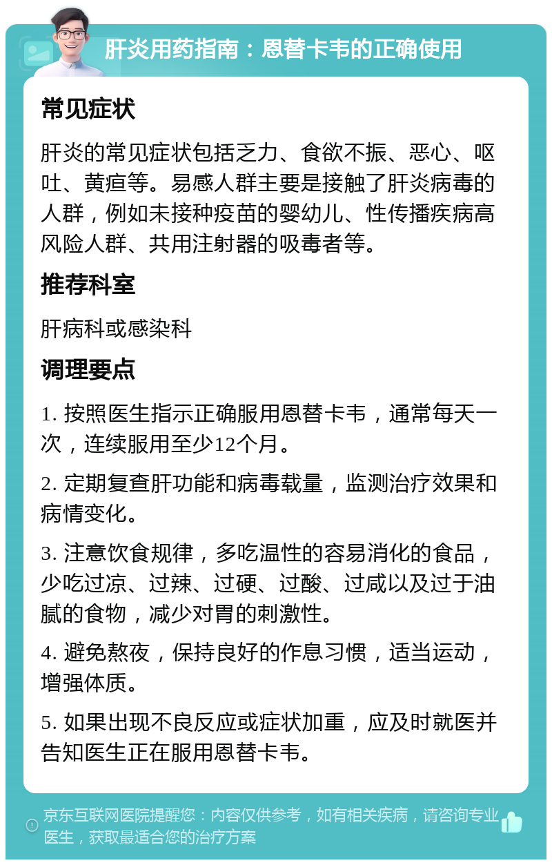 肝炎用药指南：恩替卡韦的正确使用 常见症状 肝炎的常见症状包括乏力、食欲不振、恶心、呕吐、黄疸等。易感人群主要是接触了肝炎病毒的人群，例如未接种疫苗的婴幼儿、性传播疾病高风险人群、共用注射器的吸毒者等。 推荐科室 肝病科或感染科 调理要点 1. 按照医生指示正确服用恩替卡韦，通常每天一次，连续服用至少12个月。 2. 定期复查肝功能和病毒载量，监测治疗效果和病情变化。 3. 注意饮食规律，多吃温性的容易消化的食品，少吃过凉、过辣、过硬、过酸、过咸以及过于油腻的食物，减少对胃的刺激性。 4. 避免熬夜，保持良好的作息习惯，适当运动，增强体质。 5. 如果出现不良反应或症状加重，应及时就医并告知医生正在服用恩替卡韦。