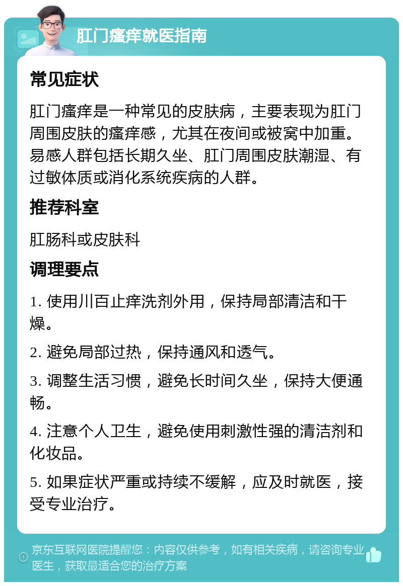 肛门瘙痒就医指南 常见症状 肛门瘙痒是一种常见的皮肤病，主要表现为肛门周围皮肤的瘙痒感，尤其在夜间或被窝中加重。易感人群包括长期久坐、肛门周围皮肤潮湿、有过敏体质或消化系统疾病的人群。 推荐科室 肛肠科或皮肤科 调理要点 1. 使用川百止痒洗剂外用，保持局部清洁和干燥。 2. 避免局部过热，保持通风和透气。 3. 调整生活习惯，避免长时间久坐，保持大便通畅。 4. 注意个人卫生，避免使用刺激性强的清洁剂和化妆品。 5. 如果症状严重或持续不缓解，应及时就医，接受专业治疗。