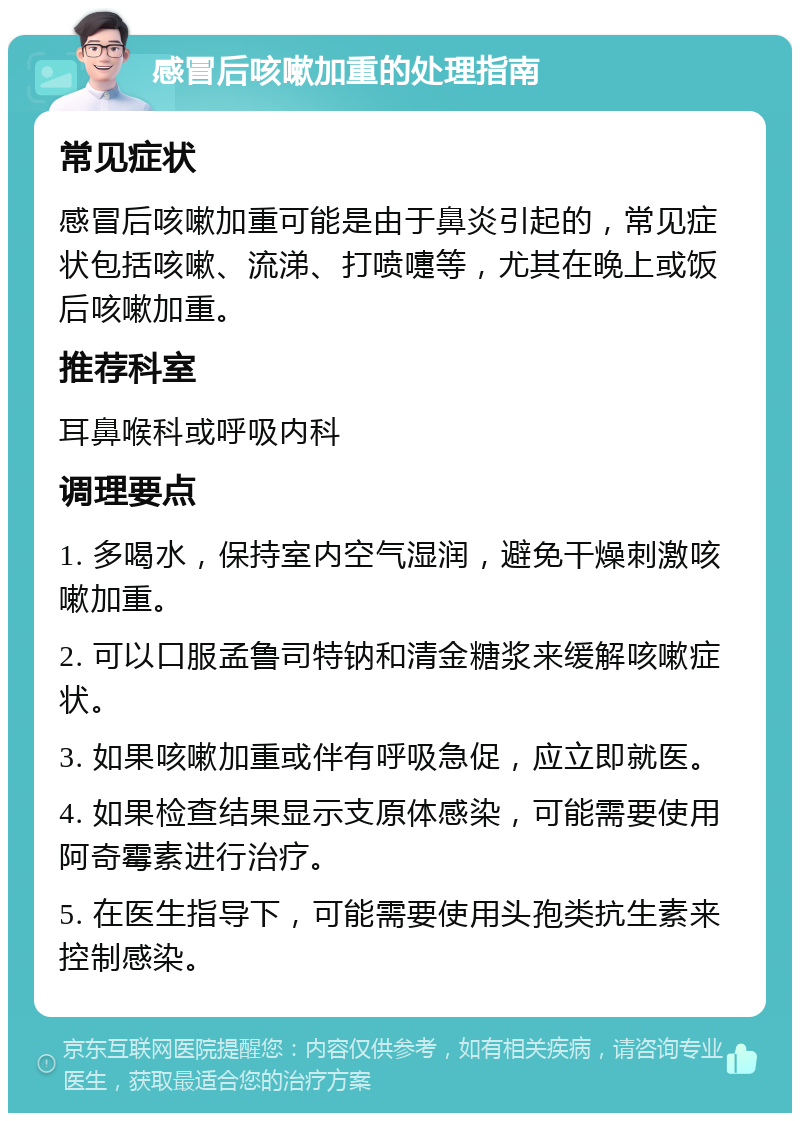 感冒后咳嗽加重的处理指南 常见症状 感冒后咳嗽加重可能是由于鼻炎引起的，常见症状包括咳嗽、流涕、打喷嚏等，尤其在晚上或饭后咳嗽加重。 推荐科室 耳鼻喉科或呼吸内科 调理要点 1. 多喝水，保持室内空气湿润，避免干燥刺激咳嗽加重。 2. 可以口服孟鲁司特钠和清金糖浆来缓解咳嗽症状。 3. 如果咳嗽加重或伴有呼吸急促，应立即就医。 4. 如果检查结果显示支原体感染，可能需要使用阿奇霉素进行治疗。 5. 在医生指导下，可能需要使用头孢类抗生素来控制感染。