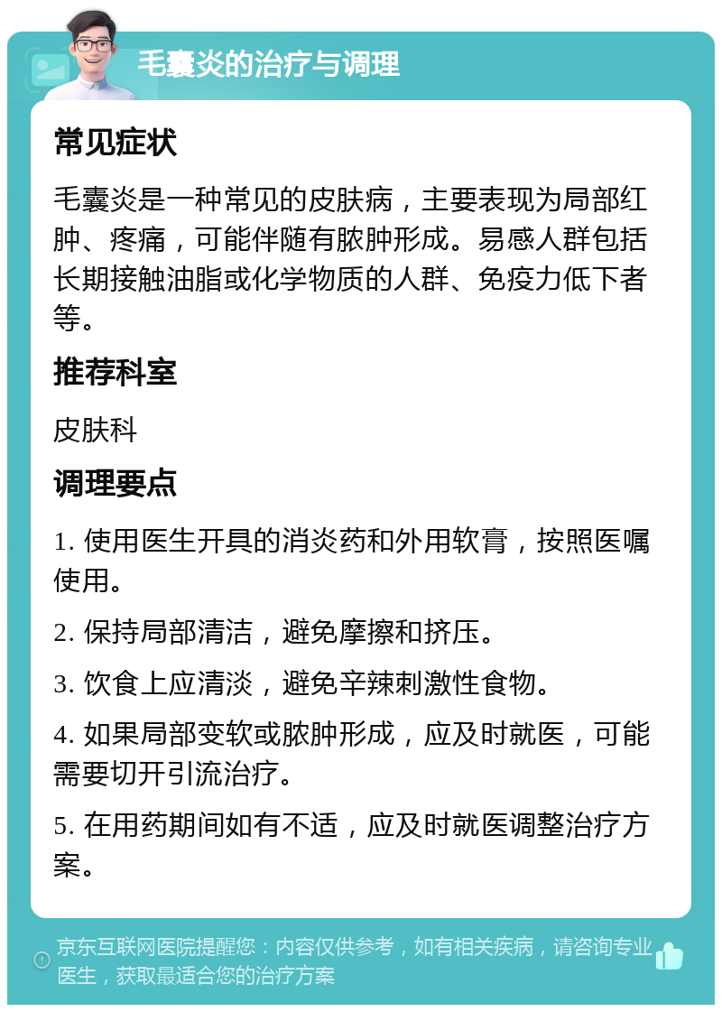 毛囊炎的治疗与调理 常见症状 毛囊炎是一种常见的皮肤病，主要表现为局部红肿、疼痛，可能伴随有脓肿形成。易感人群包括长期接触油脂或化学物质的人群、免疫力低下者等。 推荐科室 皮肤科 调理要点 1. 使用医生开具的消炎药和外用软膏，按照医嘱使用。 2. 保持局部清洁，避免摩擦和挤压。 3. 饮食上应清淡，避免辛辣刺激性食物。 4. 如果局部变软或脓肿形成，应及时就医，可能需要切开引流治疗。 5. 在用药期间如有不适，应及时就医调整治疗方案。