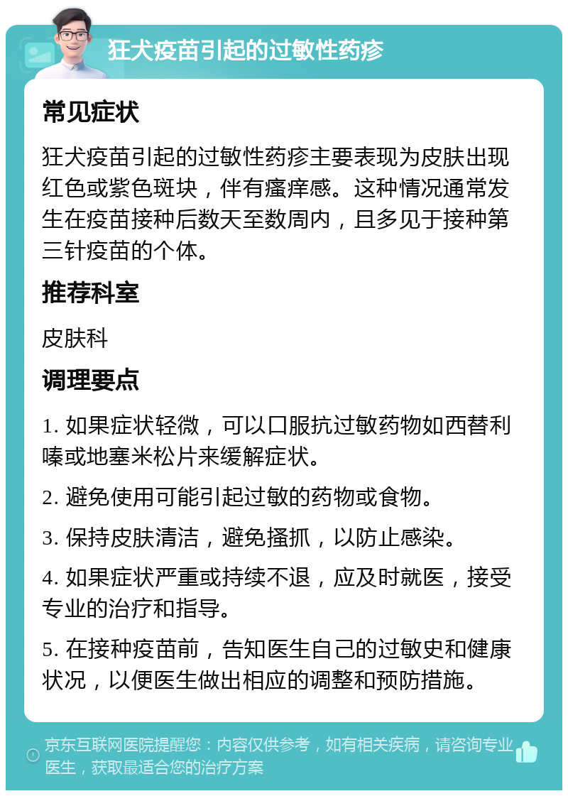 狂犬疫苗引起的过敏性药疹 常见症状 狂犬疫苗引起的过敏性药疹主要表现为皮肤出现红色或紫色斑块，伴有瘙痒感。这种情况通常发生在疫苗接种后数天至数周内，且多见于接种第三针疫苗的个体。 推荐科室 皮肤科 调理要点 1. 如果症状轻微，可以口服抗过敏药物如西替利嗪或地塞米松片来缓解症状。 2. 避免使用可能引起过敏的药物或食物。 3. 保持皮肤清洁，避免搔抓，以防止感染。 4. 如果症状严重或持续不退，应及时就医，接受专业的治疗和指导。 5. 在接种疫苗前，告知医生自己的过敏史和健康状况，以便医生做出相应的调整和预防措施。