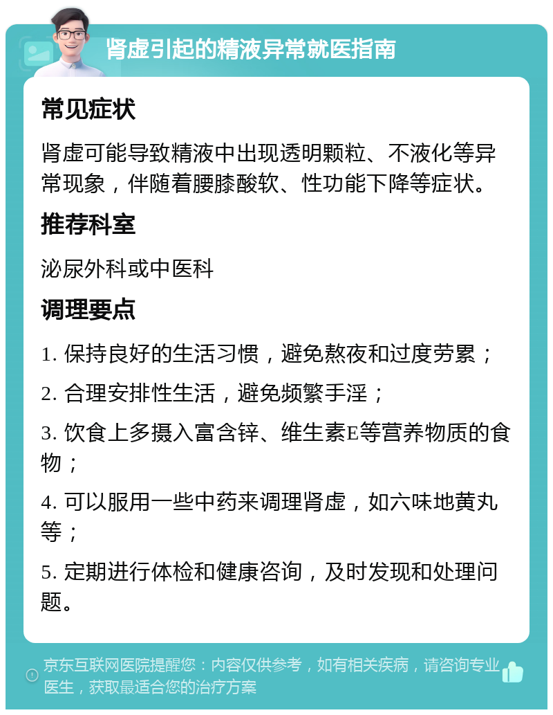 肾虚引起的精液异常就医指南 常见症状 肾虚可能导致精液中出现透明颗粒、不液化等异常现象，伴随着腰膝酸软、性功能下降等症状。 推荐科室 泌尿外科或中医科 调理要点 1. 保持良好的生活习惯，避免熬夜和过度劳累； 2. 合理安排性生活，避免频繁手淫； 3. 饮食上多摄入富含锌、维生素E等营养物质的食物； 4. 可以服用一些中药来调理肾虚，如六味地黄丸等； 5. 定期进行体检和健康咨询，及时发现和处理问题。