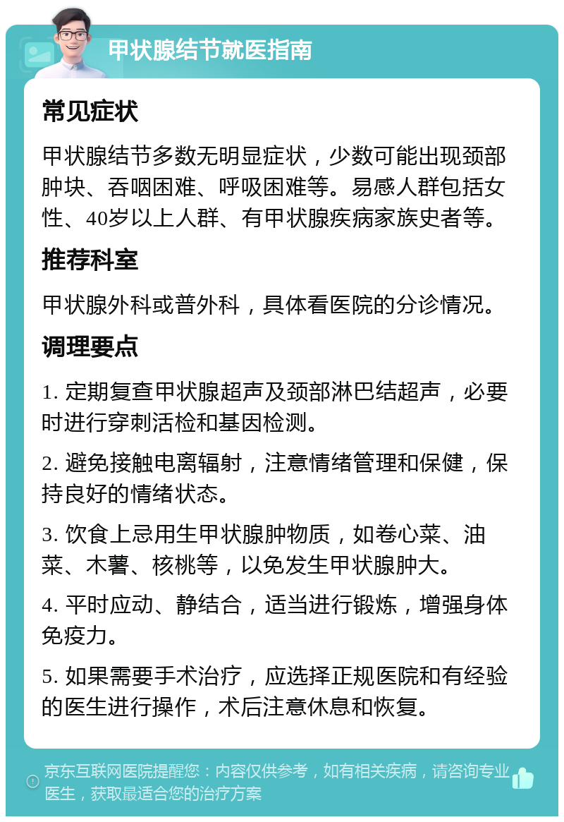 甲状腺结节就医指南 常见症状 甲状腺结节多数无明显症状，少数可能出现颈部肿块、吞咽困难、呼吸困难等。易感人群包括女性、40岁以上人群、有甲状腺疾病家族史者等。 推荐科室 甲状腺外科或普外科，具体看医院的分诊情况。 调理要点 1. 定期复查甲状腺超声及颈部淋巴结超声，必要时进行穿刺活检和基因检测。 2. 避免接触电离辐射，注意情绪管理和保健，保持良好的情绪状态。 3. 饮食上忌用生甲状腺肿物质，如卷心菜、油菜、木薯、核桃等，以免发生甲状腺肿大。 4. 平时应动、静结合，适当进行锻炼，增强身体免疫力。 5. 如果需要手术治疗，应选择正规医院和有经验的医生进行操作，术后注意休息和恢复。