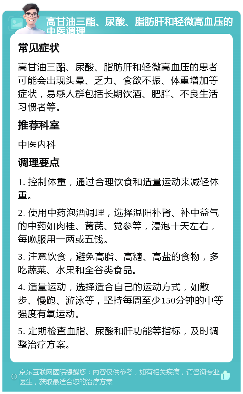 高甘油三酯、尿酸、脂肪肝和轻微高血压的中医调理 常见症状 高甘油三酯、尿酸、脂肪肝和轻微高血压的患者可能会出现头晕、乏力、食欲不振、体重增加等症状，易感人群包括长期饮酒、肥胖、不良生活习惯者等。 推荐科室 中医内科 调理要点 1. 控制体重，通过合理饮食和适量运动来减轻体重。 2. 使用中药泡酒调理，选择温阳补肾、补中益气的中药如肉桂、黄芪、党参等，浸泡十天左右，每晚服用一两或五钱。 3. 注意饮食，避免高脂、高糖、高盐的食物，多吃蔬菜、水果和全谷类食品。 4. 适量运动，选择适合自己的运动方式，如散步、慢跑、游泳等，坚持每周至少150分钟的中等强度有氧运动。 5. 定期检查血脂、尿酸和肝功能等指标，及时调整治疗方案。