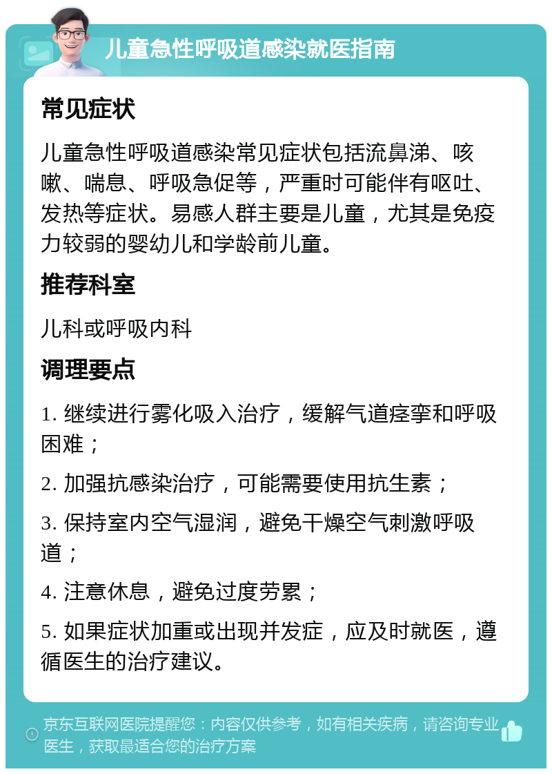 儿童急性呼吸道感染就医指南 常见症状 儿童急性呼吸道感染常见症状包括流鼻涕、咳嗽、喘息、呼吸急促等，严重时可能伴有呕吐、发热等症状。易感人群主要是儿童，尤其是免疫力较弱的婴幼儿和学龄前儿童。 推荐科室 儿科或呼吸内科 调理要点 1. 继续进行雾化吸入治疗，缓解气道痉挛和呼吸困难； 2. 加强抗感染治疗，可能需要使用抗生素； 3. 保持室内空气湿润，避免干燥空气刺激呼吸道； 4. 注意休息，避免过度劳累； 5. 如果症状加重或出现并发症，应及时就医，遵循医生的治疗建议。