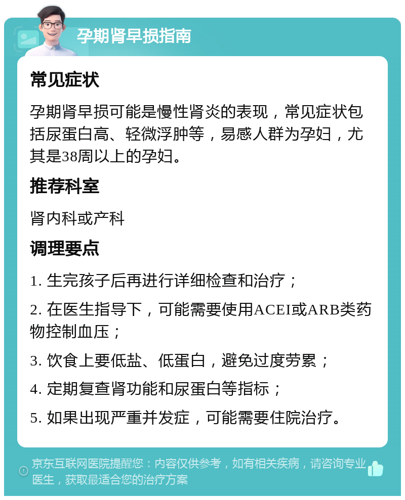 孕期肾早损指南 常见症状 孕期肾早损可能是慢性肾炎的表现，常见症状包括尿蛋白高、轻微浮肿等，易感人群为孕妇，尤其是38周以上的孕妇。 推荐科室 肾内科或产科 调理要点 1. 生完孩子后再进行详细检查和治疗； 2. 在医生指导下，可能需要使用ACEI或ARB类药物控制血压； 3. 饮食上要低盐、低蛋白，避免过度劳累； 4. 定期复查肾功能和尿蛋白等指标； 5. 如果出现严重并发症，可能需要住院治疗。