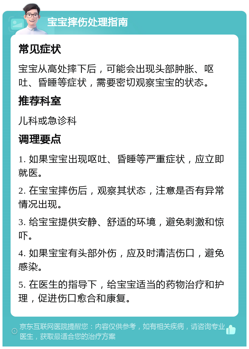 宝宝摔伤处理指南 常见症状 宝宝从高处摔下后，可能会出现头部肿胀、呕吐、昏睡等症状，需要密切观察宝宝的状态。 推荐科室 儿科或急诊科 调理要点 1. 如果宝宝出现呕吐、昏睡等严重症状，应立即就医。 2. 在宝宝摔伤后，观察其状态，注意是否有异常情况出现。 3. 给宝宝提供安静、舒适的环境，避免刺激和惊吓。 4. 如果宝宝有头部外伤，应及时清洁伤口，避免感染。 5. 在医生的指导下，给宝宝适当的药物治疗和护理，促进伤口愈合和康复。